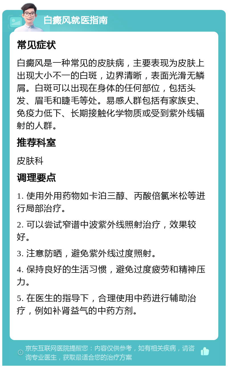 白癜风就医指南 常见症状 白癜风是一种常见的皮肤病，主要表现为皮肤上出现大小不一的白斑，边界清晰，表面光滑无鳞屑。白斑可以出现在身体的任何部位，包括头发、眉毛和睫毛等处。易感人群包括有家族史、免疫力低下、长期接触化学物质或受到紫外线辐射的人群。 推荐科室 皮肤科 调理要点 1. 使用外用药物如卡泊三醇、丙酸倍氯米松等进行局部治疗。 2. 可以尝试窄谱中波紫外线照射治疗，效果较好。 3. 注意防晒，避免紫外线过度照射。 4. 保持良好的生活习惯，避免过度疲劳和精神压力。 5. 在医生的指导下，合理使用中药进行辅助治疗，例如补肾益气的中药方剂。