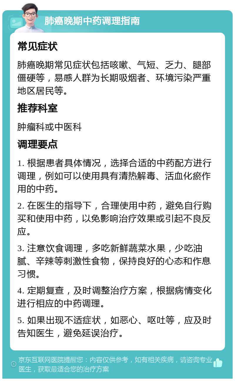 肺癌晚期中药调理指南 常见症状 肺癌晚期常见症状包括咳嗽、气短、乏力、腿部僵硬等，易感人群为长期吸烟者、环境污染严重地区居民等。 推荐科室 肿瘤科或中医科 调理要点 1. 根据患者具体情况，选择合适的中药配方进行调理，例如可以使用具有清热解毒、活血化瘀作用的中药。 2. 在医生的指导下，合理使用中药，避免自行购买和使用中药，以免影响治疗效果或引起不良反应。 3. 注意饮食调理，多吃新鲜蔬菜水果，少吃油腻、辛辣等刺激性食物，保持良好的心态和作息习惯。 4. 定期复查，及时调整治疗方案，根据病情变化进行相应的中药调理。 5. 如果出现不适症状，如恶心、呕吐等，应及时告知医生，避免延误治疗。