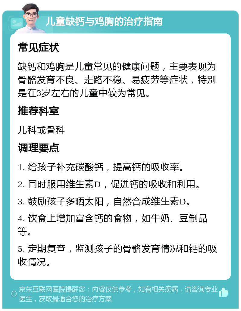 儿童缺钙与鸡胸的治疗指南 常见症状 缺钙和鸡胸是儿童常见的健康问题，主要表现为骨骼发育不良、走路不稳、易疲劳等症状，特别是在3岁左右的儿童中较为常见。 推荐科室 儿科或骨科 调理要点 1. 给孩子补充碳酸钙，提高钙的吸收率。 2. 同时服用维生素D，促进钙的吸收和利用。 3. 鼓励孩子多晒太阳，自然合成维生素D。 4. 饮食上增加富含钙的食物，如牛奶、豆制品等。 5. 定期复查，监测孩子的骨骼发育情况和钙的吸收情况。