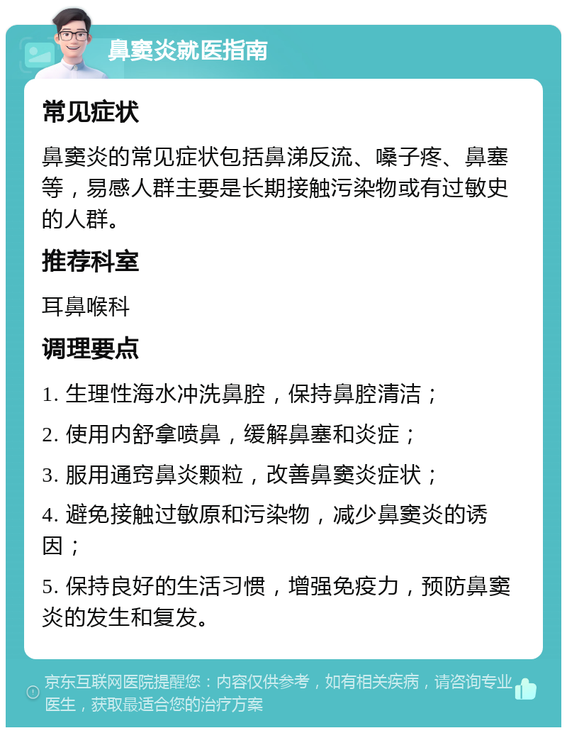 鼻窦炎就医指南 常见症状 鼻窦炎的常见症状包括鼻涕反流、嗓子疼、鼻塞等，易感人群主要是长期接触污染物或有过敏史的人群。 推荐科室 耳鼻喉科 调理要点 1. 生理性海水冲洗鼻腔，保持鼻腔清洁； 2. 使用内舒拿喷鼻，缓解鼻塞和炎症； 3. 服用通窍鼻炎颗粒，改善鼻窦炎症状； 4. 避免接触过敏原和污染物，减少鼻窦炎的诱因； 5. 保持良好的生活习惯，增强免疫力，预防鼻窦炎的发生和复发。