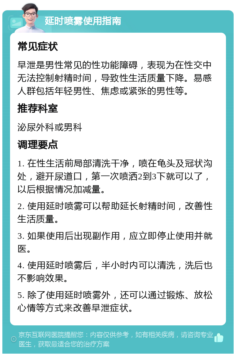 延时喷雾使用指南 常见症状 早泄是男性常见的性功能障碍，表现为在性交中无法控制射精时间，导致性生活质量下降。易感人群包括年轻男性、焦虑或紧张的男性等。 推荐科室 泌尿外科或男科 调理要点 1. 在性生活前局部清洗干净，喷在龟头及冠状沟处，避开尿道口，第一次喷洒2到3下就可以了，以后根据情况加减量。 2. 使用延时喷雾可以帮助延长射精时间，改善性生活质量。 3. 如果使用后出现副作用，应立即停止使用并就医。 4. 使用延时喷雾后，半小时内可以清洗，洗后也不影响效果。 5. 除了使用延时喷雾外，还可以通过锻炼、放松心情等方式来改善早泄症状。