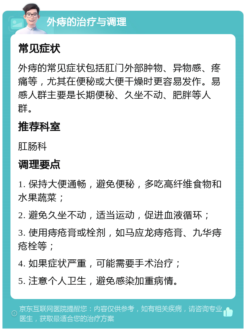 外痔的治疗与调理 常见症状 外痔的常见症状包括肛门外部肿物、异物感、疼痛等，尤其在便秘或大便干燥时更容易发作。易感人群主要是长期便秘、久坐不动、肥胖等人群。 推荐科室 肛肠科 调理要点 1. 保持大便通畅，避免便秘，多吃高纤维食物和水果蔬菜； 2. 避免久坐不动，适当运动，促进血液循环； 3. 使用痔疮膏或栓剂，如马应龙痔疮膏、九华痔疮栓等； 4. 如果症状严重，可能需要手术治疗； 5. 注意个人卫生，避免感染加重病情。