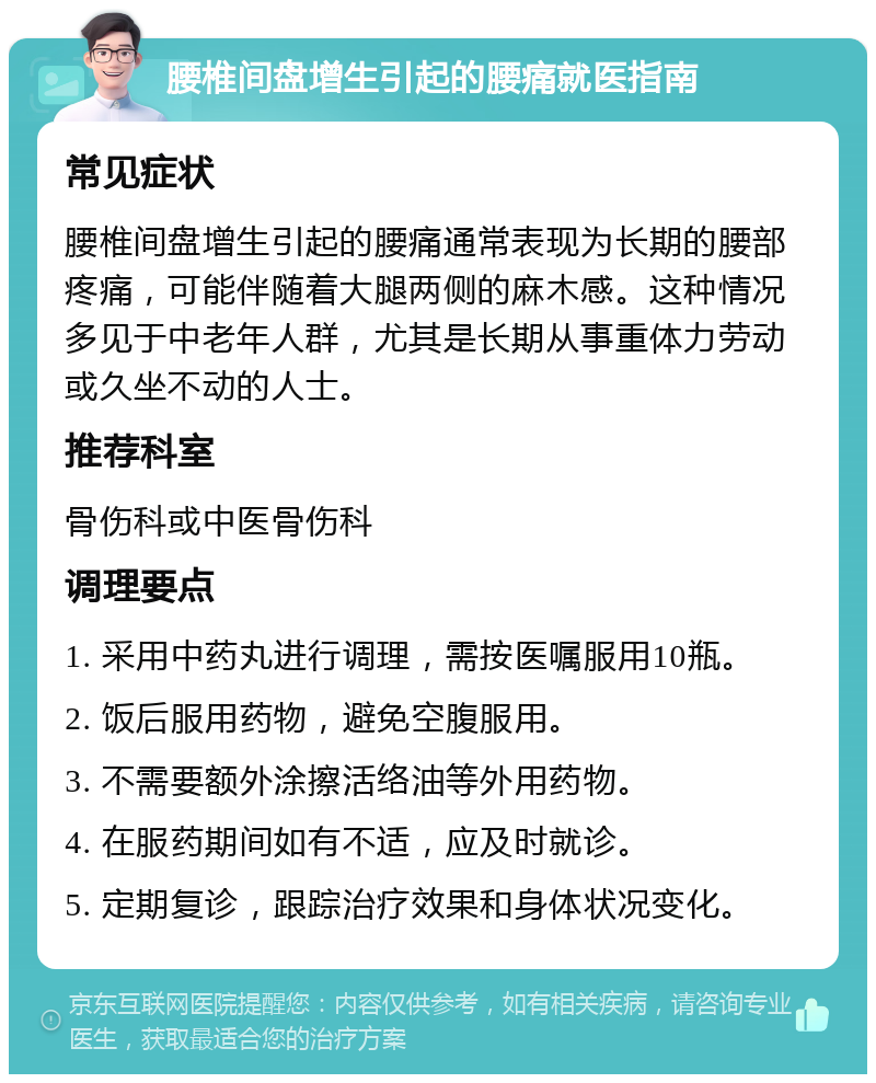 腰椎间盘增生引起的腰痛就医指南 常见症状 腰椎间盘增生引起的腰痛通常表现为长期的腰部疼痛，可能伴随着大腿两侧的麻木感。这种情况多见于中老年人群，尤其是长期从事重体力劳动或久坐不动的人士。 推荐科室 骨伤科或中医骨伤科 调理要点 1. 采用中药丸进行调理，需按医嘱服用10瓶。 2. 饭后服用药物，避免空腹服用。 3. 不需要额外涂擦活络油等外用药物。 4. 在服药期间如有不适，应及时就诊。 5. 定期复诊，跟踪治疗效果和身体状况变化。