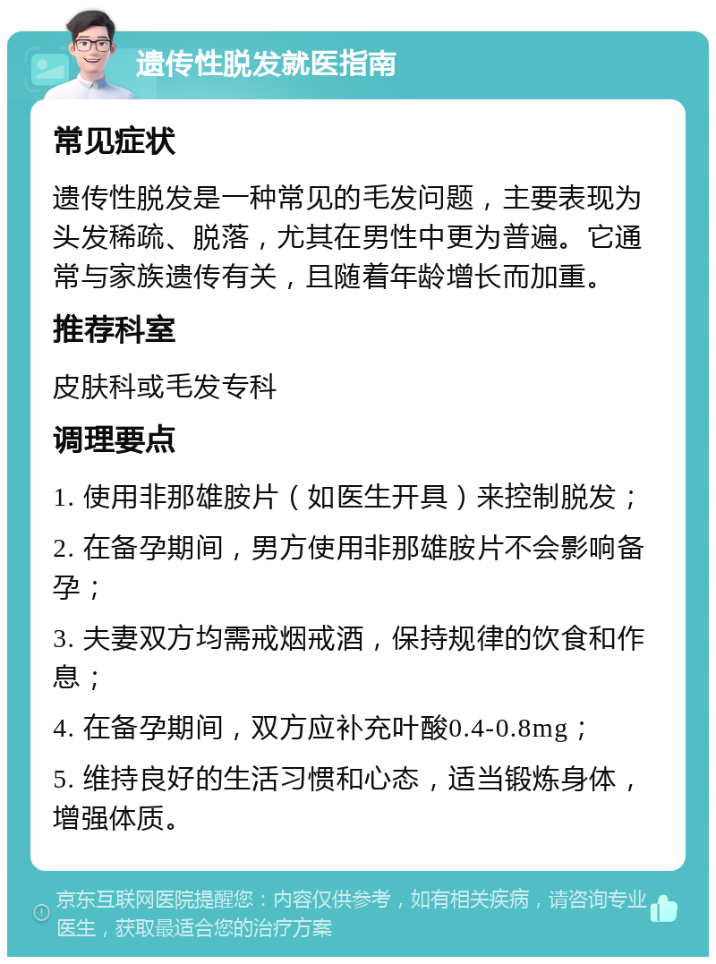 遗传性脱发就医指南 常见症状 遗传性脱发是一种常见的毛发问题，主要表现为头发稀疏、脱落，尤其在男性中更为普遍。它通常与家族遗传有关，且随着年龄增长而加重。 推荐科室 皮肤科或毛发专科 调理要点 1. 使用非那雄胺片（如医生开具）来控制脱发； 2. 在备孕期间，男方使用非那雄胺片不会影响备孕； 3. 夫妻双方均需戒烟戒酒，保持规律的饮食和作息； 4. 在备孕期间，双方应补充叶酸0.4-0.8mg； 5. 维持良好的生活习惯和心态，适当锻炼身体，增强体质。