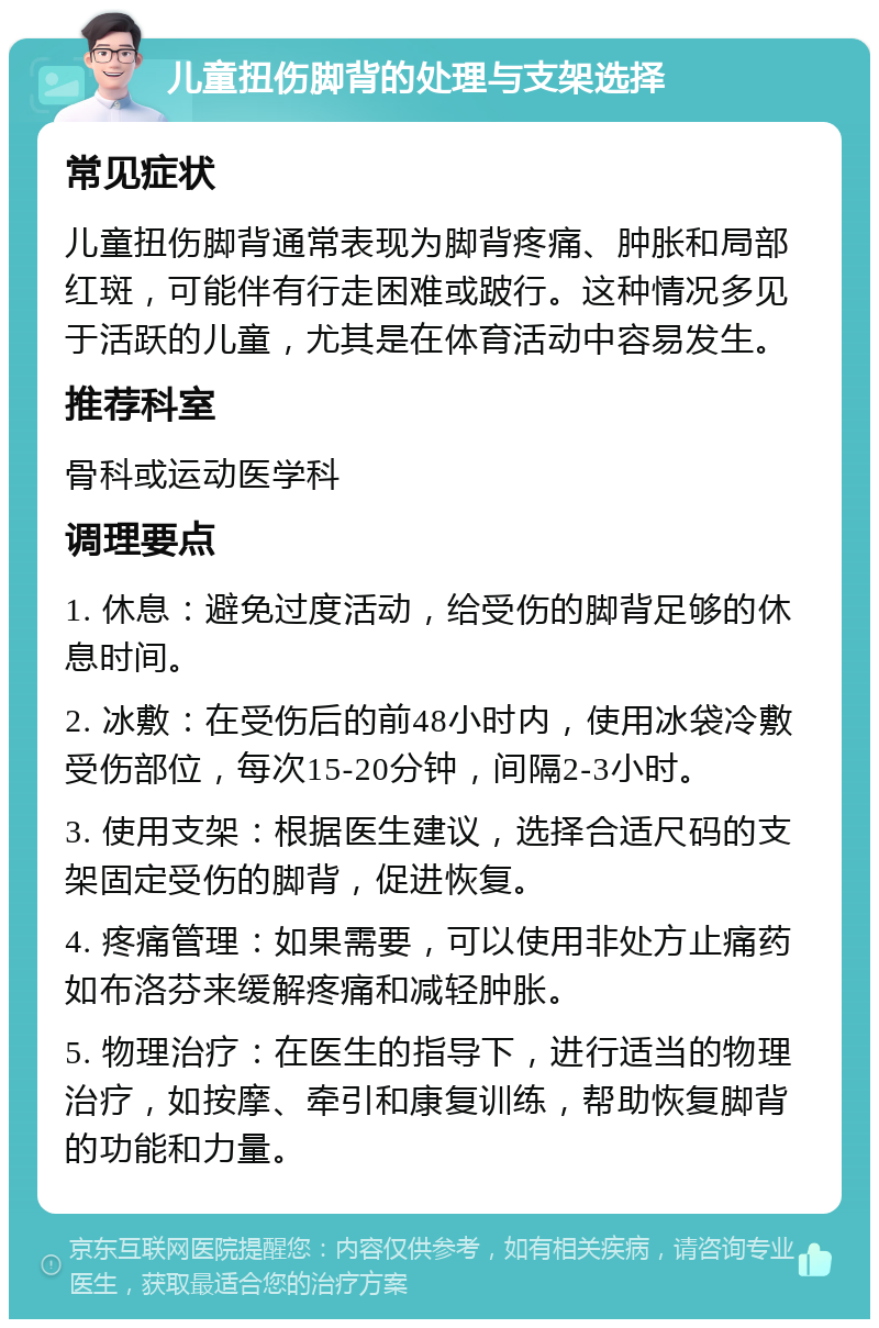 儿童扭伤脚背的处理与支架选择 常见症状 儿童扭伤脚背通常表现为脚背疼痛、肿胀和局部红斑，可能伴有行走困难或跛行。这种情况多见于活跃的儿童，尤其是在体育活动中容易发生。 推荐科室 骨科或运动医学科 调理要点 1. 休息：避免过度活动，给受伤的脚背足够的休息时间。 2. 冰敷：在受伤后的前48小时内，使用冰袋冷敷受伤部位，每次15-20分钟，间隔2-3小时。 3. 使用支架：根据医生建议，选择合适尺码的支架固定受伤的脚背，促进恢复。 4. 疼痛管理：如果需要，可以使用非处方止痛药如布洛芬来缓解疼痛和减轻肿胀。 5. 物理治疗：在医生的指导下，进行适当的物理治疗，如按摩、牵引和康复训练，帮助恢复脚背的功能和力量。