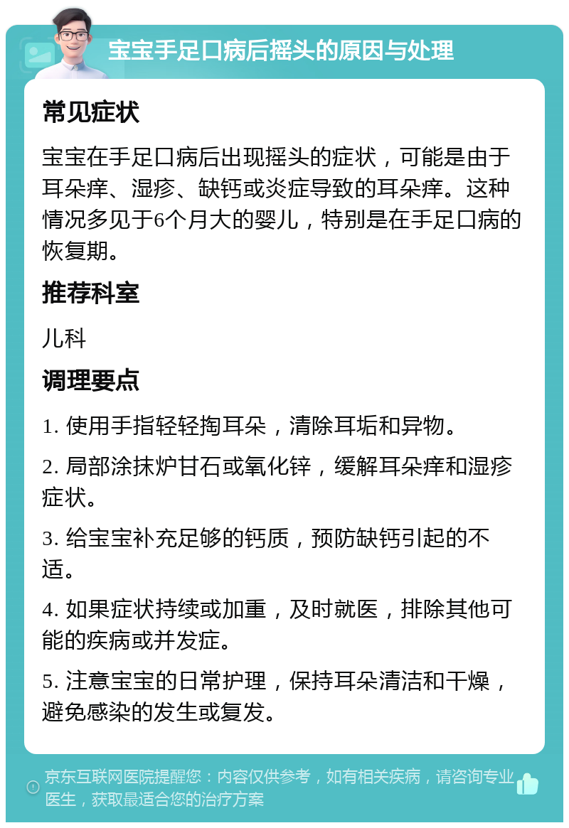 宝宝手足口病后摇头的原因与处理 常见症状 宝宝在手足口病后出现摇头的症状，可能是由于耳朵痒、湿疹、缺钙或炎症导致的耳朵痒。这种情况多见于6个月大的婴儿，特别是在手足口病的恢复期。 推荐科室 儿科 调理要点 1. 使用手指轻轻掏耳朵，清除耳垢和异物。 2. 局部涂抹炉甘石或氧化锌，缓解耳朵痒和湿疹症状。 3. 给宝宝补充足够的钙质，预防缺钙引起的不适。 4. 如果症状持续或加重，及时就医，排除其他可能的疾病或并发症。 5. 注意宝宝的日常护理，保持耳朵清洁和干燥，避免感染的发生或复发。