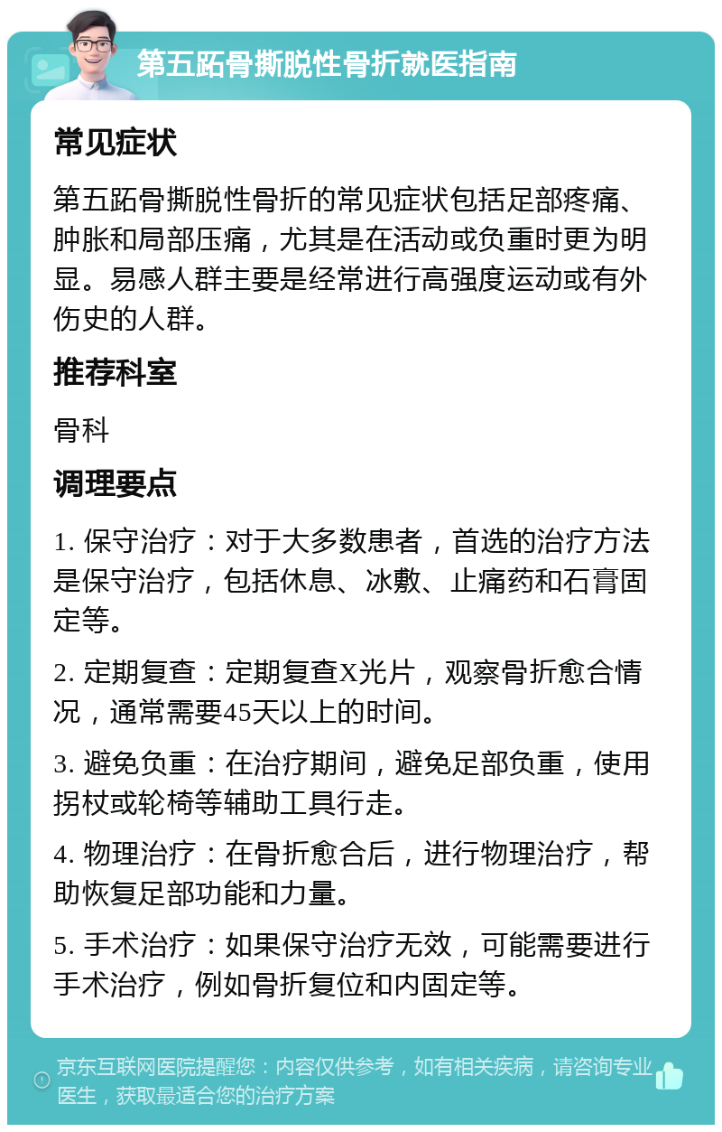 第五跖骨撕脱性骨折就医指南 常见症状 第五跖骨撕脱性骨折的常见症状包括足部疼痛、肿胀和局部压痛，尤其是在活动或负重时更为明显。易感人群主要是经常进行高强度运动或有外伤史的人群。 推荐科室 骨科 调理要点 1. 保守治疗：对于大多数患者，首选的治疗方法是保守治疗，包括休息、冰敷、止痛药和石膏固定等。 2. 定期复查：定期复查X光片，观察骨折愈合情况，通常需要45天以上的时间。 3. 避免负重：在治疗期间，避免足部负重，使用拐杖或轮椅等辅助工具行走。 4. 物理治疗：在骨折愈合后，进行物理治疗，帮助恢复足部功能和力量。 5. 手术治疗：如果保守治疗无效，可能需要进行手术治疗，例如骨折复位和内固定等。