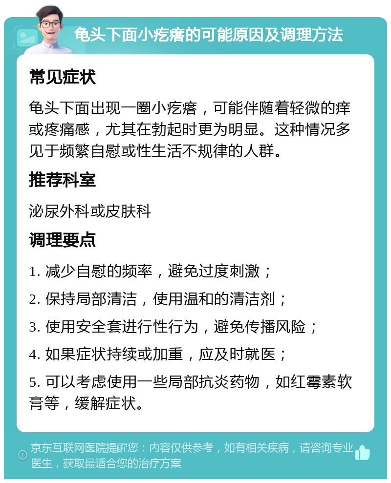 龟头下面小疙瘩的可能原因及调理方法 常见症状 龟头下面出现一圈小疙瘩，可能伴随着轻微的痒或疼痛感，尤其在勃起时更为明显。这种情况多见于频繁自慰或性生活不规律的人群。 推荐科室 泌尿外科或皮肤科 调理要点 1. 减少自慰的频率，避免过度刺激； 2. 保持局部清洁，使用温和的清洁剂； 3. 使用安全套进行性行为，避免传播风险； 4. 如果症状持续或加重，应及时就医； 5. 可以考虑使用一些局部抗炎药物，如红霉素软膏等，缓解症状。