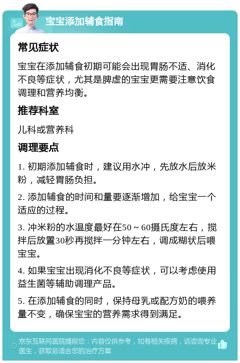 宝宝添加辅食指南 常见症状 宝宝在添加辅食初期可能会出现胃肠不适、消化不良等症状，尤其是脾虚的宝宝更需要注意饮食调理和营养均衡。 推荐科室 儿科或营养科 调理要点 1. 初期添加辅食时，建议用水冲，先放水后放米粉，减轻胃肠负担。 2. 添加辅食的时间和量要逐渐增加，给宝宝一个适应的过程。 3. 冲米粉的水温度最好在50～60摄氏度左右，搅拌后放置30秒再搅拌一分钟左右，调成糊状后喂宝宝。 4. 如果宝宝出现消化不良等症状，可以考虑使用益生菌等辅助调理产品。 5. 在添加辅食的同时，保持母乳或配方奶的喂养量不变，确保宝宝的营养需求得到满足。