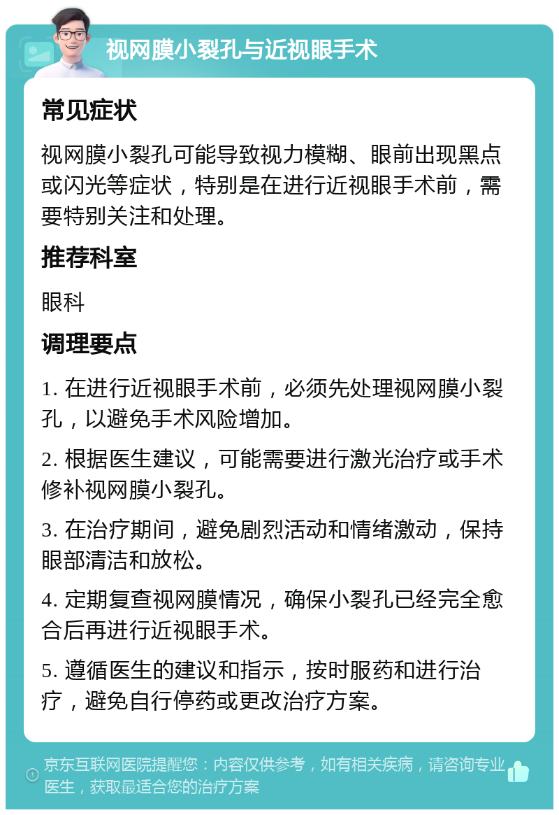 视网膜小裂孔与近视眼手术 常见症状 视网膜小裂孔可能导致视力模糊、眼前出现黑点或闪光等症状，特别是在进行近视眼手术前，需要特别关注和处理。 推荐科室 眼科 调理要点 1. 在进行近视眼手术前，必须先处理视网膜小裂孔，以避免手术风险增加。 2. 根据医生建议，可能需要进行激光治疗或手术修补视网膜小裂孔。 3. 在治疗期间，避免剧烈活动和情绪激动，保持眼部清洁和放松。 4. 定期复查视网膜情况，确保小裂孔已经完全愈合后再进行近视眼手术。 5. 遵循医生的建议和指示，按时服药和进行治疗，避免自行停药或更改治疗方案。