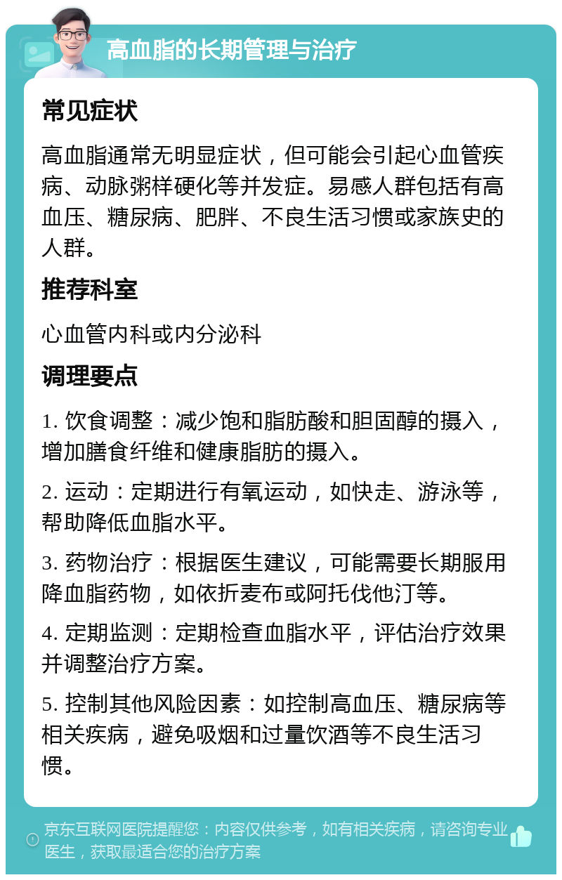 高血脂的长期管理与治疗 常见症状 高血脂通常无明显症状，但可能会引起心血管疾病、动脉粥样硬化等并发症。易感人群包括有高血压、糖尿病、肥胖、不良生活习惯或家族史的人群。 推荐科室 心血管内科或内分泌科 调理要点 1. 饮食调整：减少饱和脂肪酸和胆固醇的摄入，增加膳食纤维和健康脂肪的摄入。 2. 运动：定期进行有氧运动，如快走、游泳等，帮助降低血脂水平。 3. 药物治疗：根据医生建议，可能需要长期服用降血脂药物，如依折麦布或阿托伐他汀等。 4. 定期监测：定期检查血脂水平，评估治疗效果并调整治疗方案。 5. 控制其他风险因素：如控制高血压、糖尿病等相关疾病，避免吸烟和过量饮酒等不良生活习惯。