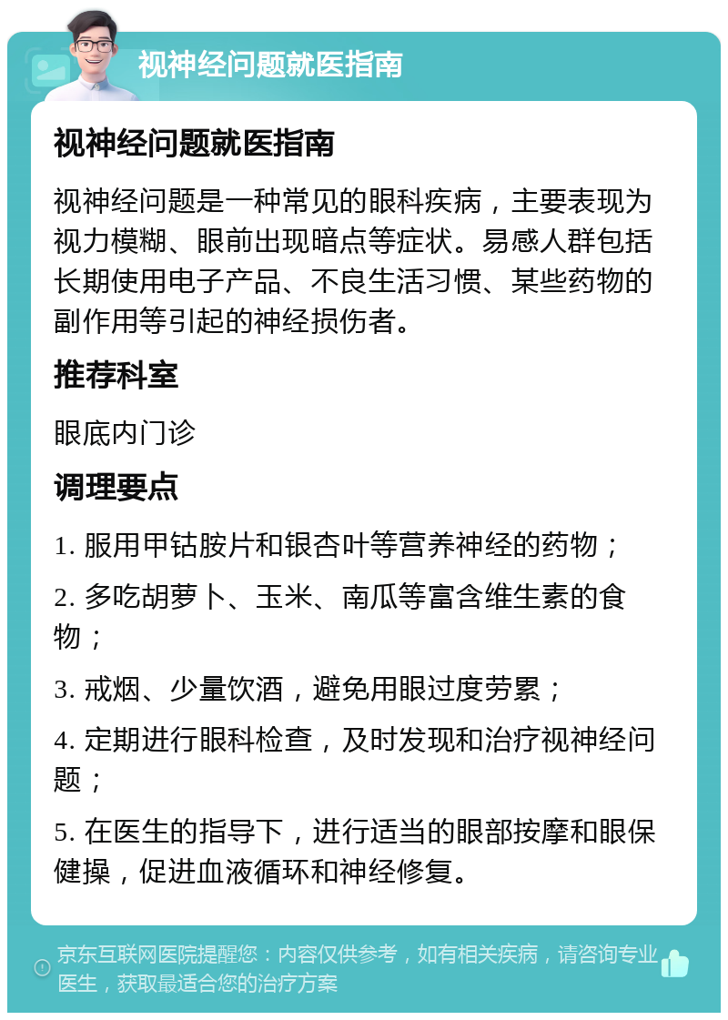 视神经问题就医指南 视神经问题就医指南 视神经问题是一种常见的眼科疾病，主要表现为视力模糊、眼前出现暗点等症状。易感人群包括长期使用电子产品、不良生活习惯、某些药物的副作用等引起的神经损伤者。 推荐科室 眼底内门诊 调理要点 1. 服用甲钴胺片和银杏叶等营养神经的药物； 2. 多吃胡萝卜、玉米、南瓜等富含维生素的食物； 3. 戒烟、少量饮酒，避免用眼过度劳累； 4. 定期进行眼科检查，及时发现和治疗视神经问题； 5. 在医生的指导下，进行适当的眼部按摩和眼保健操，促进血液循环和神经修复。