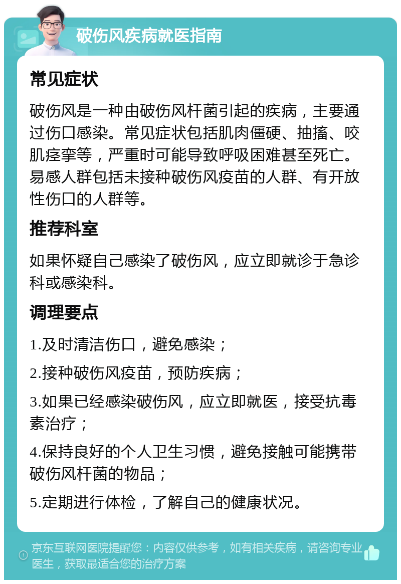 破伤风疾病就医指南 常见症状 破伤风是一种由破伤风杆菌引起的疾病，主要通过伤口感染。常见症状包括肌肉僵硬、抽搐、咬肌痉挛等，严重时可能导致呼吸困难甚至死亡。易感人群包括未接种破伤风疫苗的人群、有开放性伤口的人群等。 推荐科室 如果怀疑自己感染了破伤风，应立即就诊于急诊科或感染科。 调理要点 1.及时清洁伤口，避免感染； 2.接种破伤风疫苗，预防疾病； 3.如果已经感染破伤风，应立即就医，接受抗毒素治疗； 4.保持良好的个人卫生习惯，避免接触可能携带破伤风杆菌的物品； 5.定期进行体检，了解自己的健康状况。