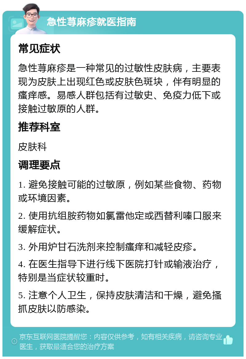 急性荨麻疹就医指南 常见症状 急性荨麻疹是一种常见的过敏性皮肤病，主要表现为皮肤上出现红色或皮肤色斑块，伴有明显的瘙痒感。易感人群包括有过敏史、免疫力低下或接触过敏原的人群。 推荐科室 皮肤科 调理要点 1. 避免接触可能的过敏原，例如某些食物、药物或环境因素。 2. 使用抗组胺药物如氯雷他定或西替利嗪口服来缓解症状。 3. 外用炉甘石洗剂来控制瘙痒和减轻皮疹。 4. 在医生指导下进行线下医院打针或输液治疗，特别是当症状较重时。 5. 注意个人卫生，保持皮肤清洁和干燥，避免搔抓皮肤以防感染。