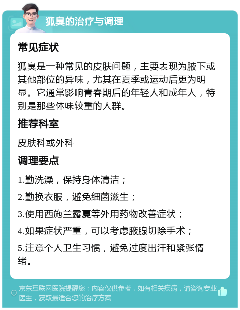 狐臭的治疗与调理 常见症状 狐臭是一种常见的皮肤问题，主要表现为腋下或其他部位的异味，尤其在夏季或运动后更为明显。它通常影响青春期后的年轻人和成年人，特别是那些体味较重的人群。 推荐科室 皮肤科或外科 调理要点 1.勤洗澡，保持身体清洁； 2.勤换衣服，避免细菌滋生； 3.使用西施兰露夏等外用药物改善症状； 4.如果症状严重，可以考虑腋腺切除手术； 5.注意个人卫生习惯，避免过度出汗和紧张情绪。