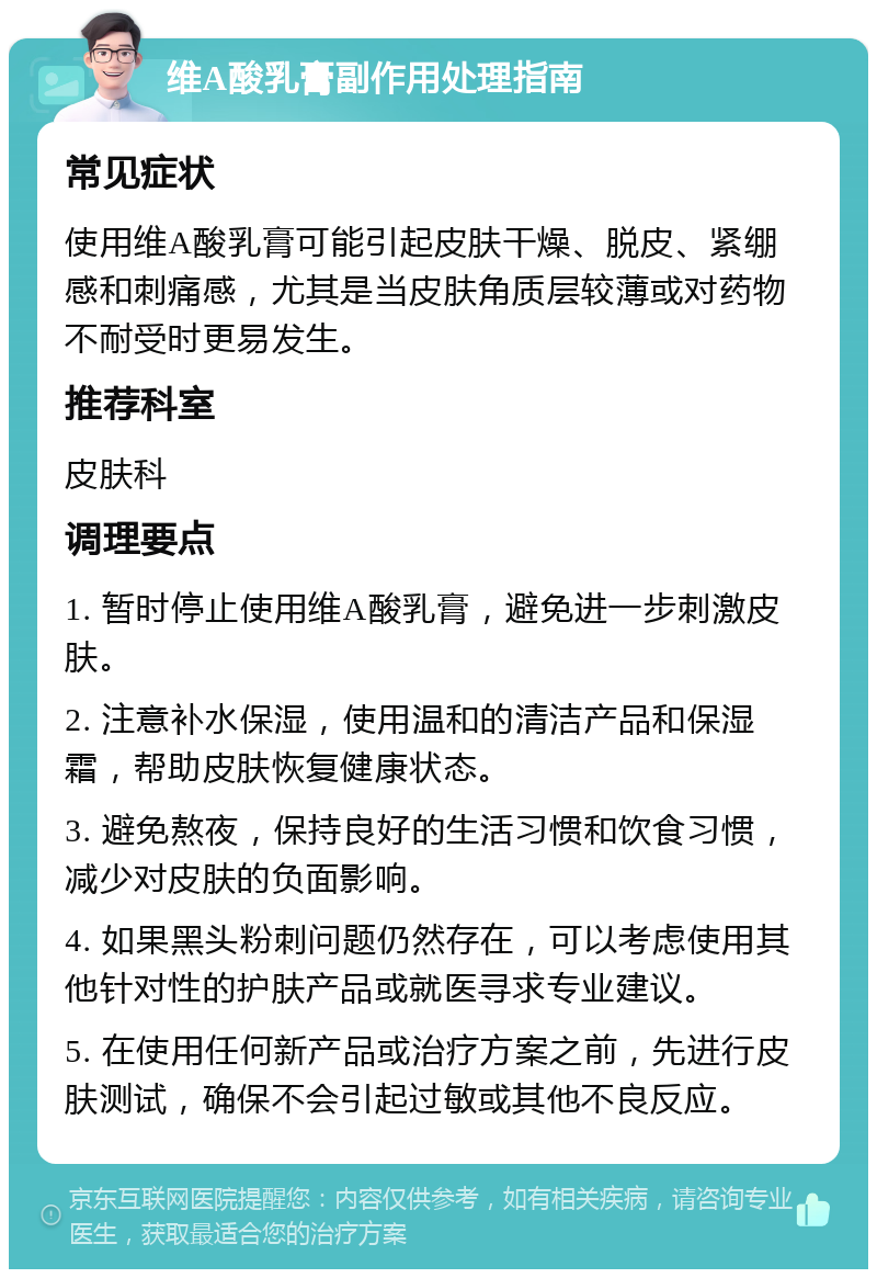 维A酸乳膏副作用处理指南 常见症状 使用维A酸乳膏可能引起皮肤干燥、脱皮、紧绷感和刺痛感，尤其是当皮肤角质层较薄或对药物不耐受时更易发生。 推荐科室 皮肤科 调理要点 1. 暂时停止使用维A酸乳膏，避免进一步刺激皮肤。 2. 注意补水保湿，使用温和的清洁产品和保湿霜，帮助皮肤恢复健康状态。 3. 避免熬夜，保持良好的生活习惯和饮食习惯，减少对皮肤的负面影响。 4. 如果黑头粉刺问题仍然存在，可以考虑使用其他针对性的护肤产品或就医寻求专业建议。 5. 在使用任何新产品或治疗方案之前，先进行皮肤测试，确保不会引起过敏或其他不良反应。