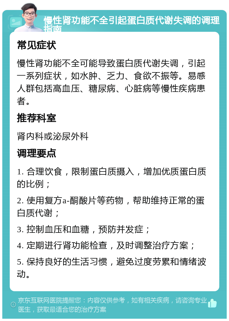 慢性肾功能不全引起蛋白质代谢失调的调理指南 常见症状 慢性肾功能不全可能导致蛋白质代谢失调，引起一系列症状，如水肿、乏力、食欲不振等。易感人群包括高血压、糖尿病、心脏病等慢性疾病患者。 推荐科室 肾内科或泌尿外科 调理要点 1. 合理饮食，限制蛋白质摄入，增加优质蛋白质的比例； 2. 使用复方a-酮酸片等药物，帮助维持正常的蛋白质代谢； 3. 控制血压和血糖，预防并发症； 4. 定期进行肾功能检查，及时调整治疗方案； 5. 保持良好的生活习惯，避免过度劳累和情绪波动。