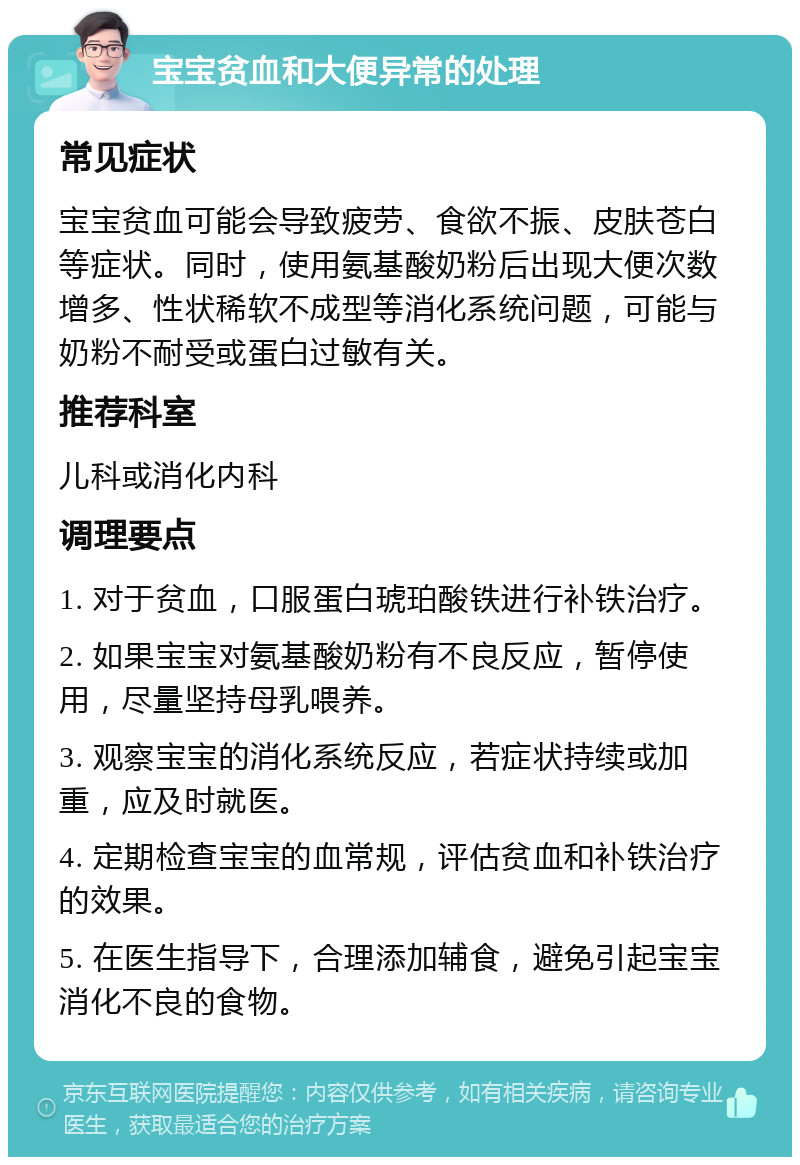 宝宝贫血和大便异常的处理 常见症状 宝宝贫血可能会导致疲劳、食欲不振、皮肤苍白等症状。同时，使用氨基酸奶粉后出现大便次数增多、性状稀软不成型等消化系统问题，可能与奶粉不耐受或蛋白过敏有关。 推荐科室 儿科或消化内科 调理要点 1. 对于贫血，口服蛋白琥珀酸铁进行补铁治疗。 2. 如果宝宝对氨基酸奶粉有不良反应，暂停使用，尽量坚持母乳喂养。 3. 观察宝宝的消化系统反应，若症状持续或加重，应及时就医。 4. 定期检查宝宝的血常规，评估贫血和补铁治疗的效果。 5. 在医生指导下，合理添加辅食，避免引起宝宝消化不良的食物。