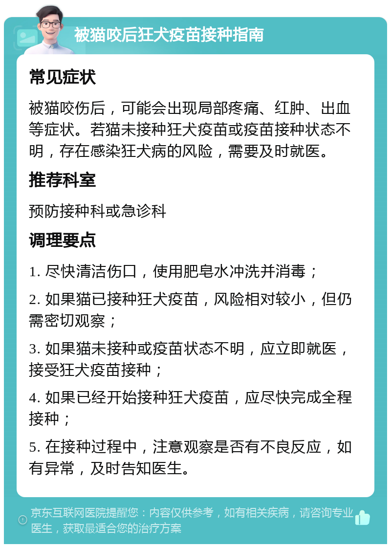 被猫咬后狂犬疫苗接种指南 常见症状 被猫咬伤后，可能会出现局部疼痛、红肿、出血等症状。若猫未接种狂犬疫苗或疫苗接种状态不明，存在感染狂犬病的风险，需要及时就医。 推荐科室 预防接种科或急诊科 调理要点 1. 尽快清洁伤口，使用肥皂水冲洗并消毒； 2. 如果猫已接种狂犬疫苗，风险相对较小，但仍需密切观察； 3. 如果猫未接种或疫苗状态不明，应立即就医，接受狂犬疫苗接种； 4. 如果已经开始接种狂犬疫苗，应尽快完成全程接种； 5. 在接种过程中，注意观察是否有不良反应，如有异常，及时告知医生。