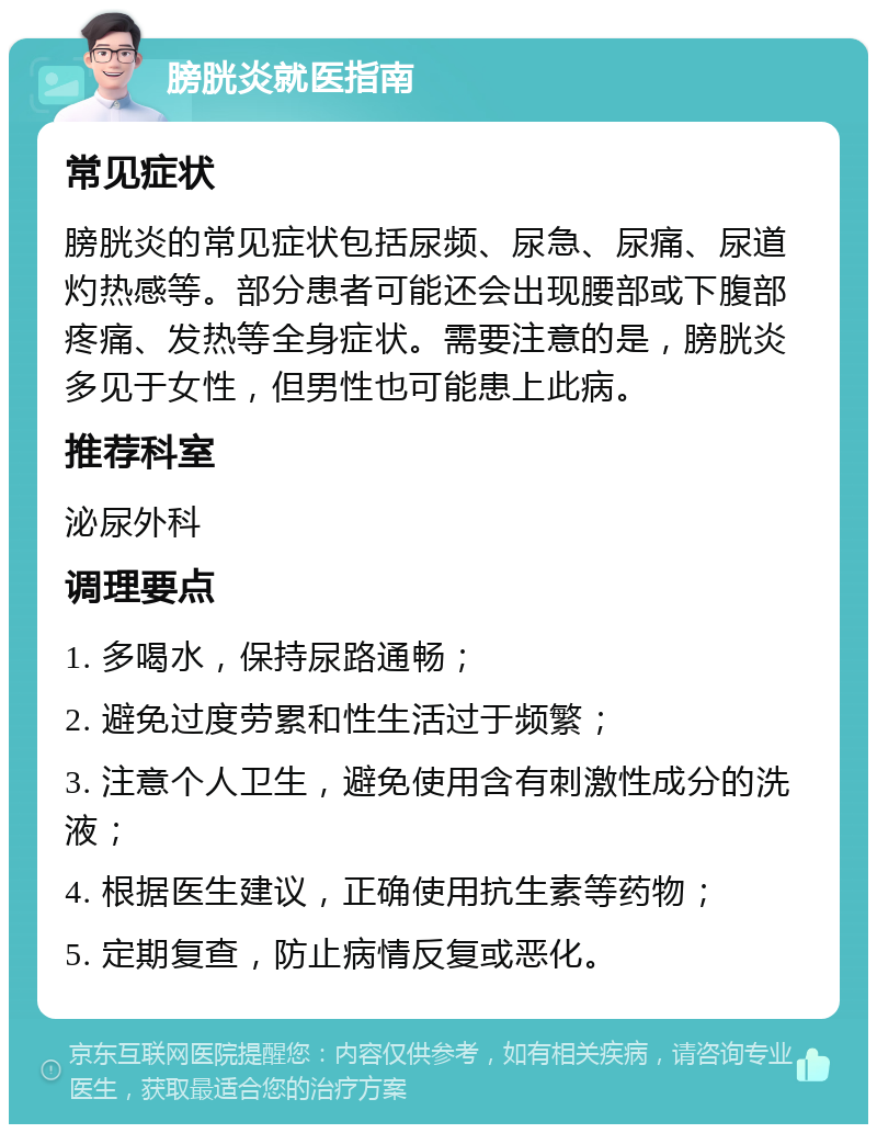 膀胱炎就医指南 常见症状 膀胱炎的常见症状包括尿频、尿急、尿痛、尿道灼热感等。部分患者可能还会出现腰部或下腹部疼痛、发热等全身症状。需要注意的是，膀胱炎多见于女性，但男性也可能患上此病。 推荐科室 泌尿外科 调理要点 1. 多喝水，保持尿路通畅； 2. 避免过度劳累和性生活过于频繁； 3. 注意个人卫生，避免使用含有刺激性成分的洗液； 4. 根据医生建议，正确使用抗生素等药物； 5. 定期复查，防止病情反复或恶化。