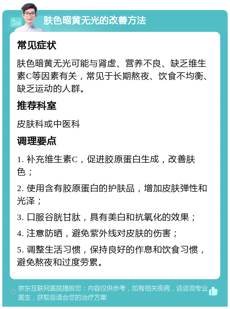 肤色暗黄无光的改善方法 常见症状 肤色暗黄无光可能与肾虚、营养不良、缺乏维生素C等因素有关，常见于长期熬夜、饮食不均衡、缺乏运动的人群。 推荐科室 皮肤科或中医科 调理要点 1. 补充维生素C，促进胶原蛋白生成，改善肤色； 2. 使用含有胶原蛋白的护肤品，增加皮肤弹性和光泽； 3. 口服谷胱甘肽，具有美白和抗氧化的效果； 4. 注意防晒，避免紫外线对皮肤的伤害； 5. 调整生活习惯，保持良好的作息和饮食习惯，避免熬夜和过度劳累。