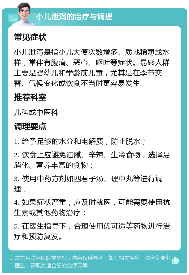 小儿泄泻的治疗与调理 常见症状 小儿泄泻是指小儿大便次数增多、质地稀薄或水样，常伴有腹痛、恶心、呕吐等症状。易感人群主要是婴幼儿和学龄前儿童，尤其是在季节交替、气候变化或饮食不当时更容易发生。 推荐科室 儿科或中医科 调理要点 1. 给予足够的水分和电解质，防止脱水； 2. 饮食上应避免油腻、辛辣、生冷食物，选择易消化、营养丰富的食物； 3. 使用中药方剂如四君子汤、理中丸等进行调理； 4. 如果症状严重，应及时就医，可能需要使用抗生素或其他药物治疗； 5. 在医生指导下，合理使用优可适等药物进行治疗和预防复发。