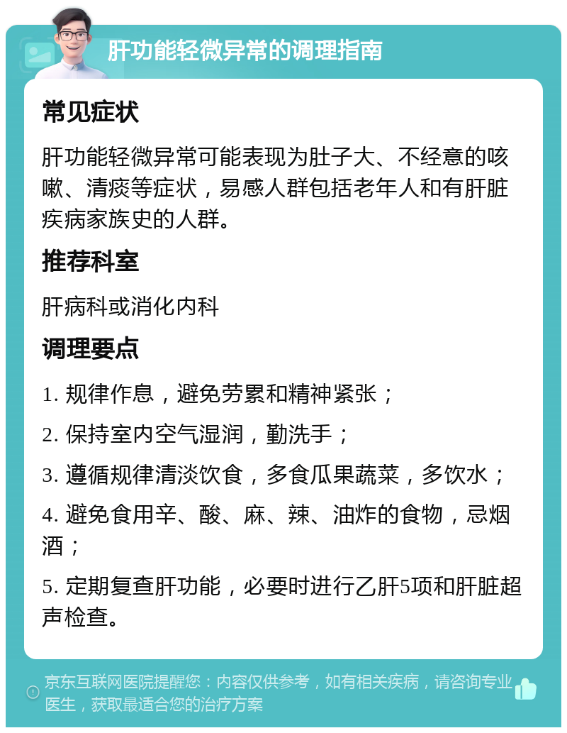 肝功能轻微异常的调理指南 常见症状 肝功能轻微异常可能表现为肚子大、不经意的咳嗽、清痰等症状，易感人群包括老年人和有肝脏疾病家族史的人群。 推荐科室 肝病科或消化内科 调理要点 1. 规律作息，避免劳累和精神紧张； 2. 保持室内空气湿润，勤洗手； 3. 遵循规律清淡饮食，多食瓜果蔬菜，多饮水； 4. 避免食用辛、酸、麻、辣、油炸的食物，忌烟酒； 5. 定期复查肝功能，必要时进行乙肝5项和肝脏超声检查。