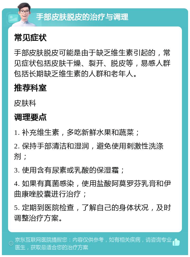 手部皮肤脱皮的治疗与调理 常见症状 手部皮肤脱皮可能是由于缺乏维生素引起的，常见症状包括皮肤干燥、裂开、脱皮等，易感人群包括长期缺乏维生素的人群和老年人。 推荐科室 皮肤科 调理要点 1. 补充维生素，多吃新鲜水果和蔬菜； 2. 保持手部清洁和湿润，避免使用刺激性洗涤剂； 3. 使用含有尿素或乳酸的保湿霜； 4. 如果有真菌感染，使用盐酸阿莫罗芬乳膏和伊曲康唑胶囊进行治疗； 5. 定期到医院检查，了解自己的身体状况，及时调整治疗方案。