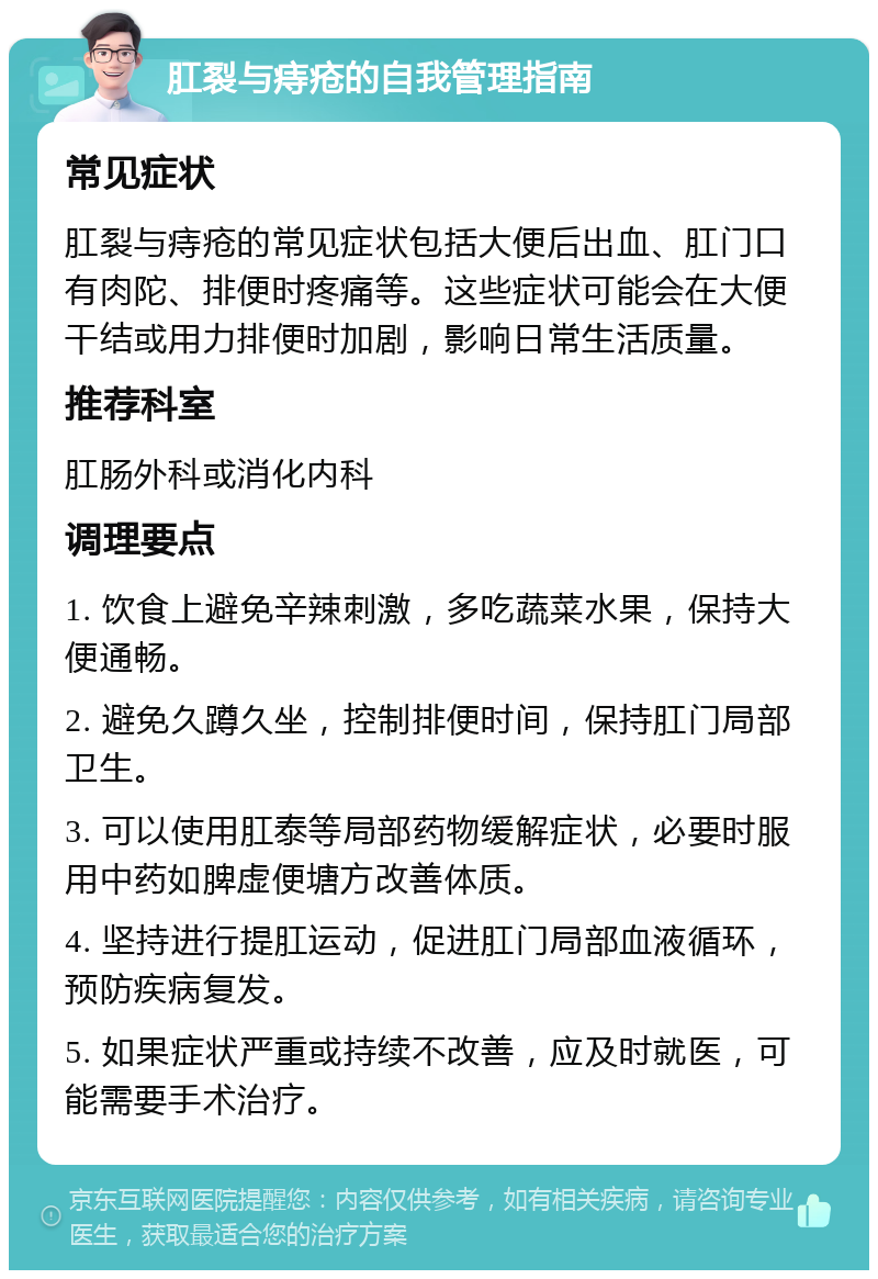 肛裂与痔疮的自我管理指南 常见症状 肛裂与痔疮的常见症状包括大便后出血、肛门口有肉陀、排便时疼痛等。这些症状可能会在大便干结或用力排便时加剧，影响日常生活质量。 推荐科室 肛肠外科或消化内科 调理要点 1. 饮食上避免辛辣刺激，多吃蔬菜水果，保持大便通畅。 2. 避免久蹲久坐，控制排便时间，保持肛门局部卫生。 3. 可以使用肛泰等局部药物缓解症状，必要时服用中药如脾虚便塘方改善体质。 4. 坚持进行提肛运动，促进肛门局部血液循环，预防疾病复发。 5. 如果症状严重或持续不改善，应及时就医，可能需要手术治疗。