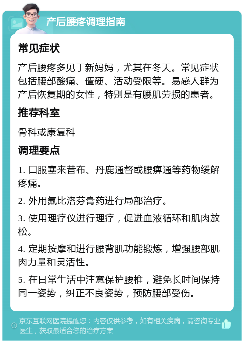 产后腰疼调理指南 常见症状 产后腰疼多见于新妈妈，尤其在冬天。常见症状包括腰部酸痛、僵硬、活动受限等。易感人群为产后恢复期的女性，特别是有腰肌劳损的患者。 推荐科室 骨科或康复科 调理要点 1. 口服塞来昔布、丹鹿通督或腰痹通等药物缓解疼痛。 2. 外用氟比洛芬膏药进行局部治疗。 3. 使用理疗仪进行理疗，促进血液循环和肌肉放松。 4. 定期按摩和进行腰背肌功能锻炼，增强腰部肌肉力量和灵活性。 5. 在日常生活中注意保护腰椎，避免长时间保持同一姿势，纠正不良姿势，预防腰部受伤。