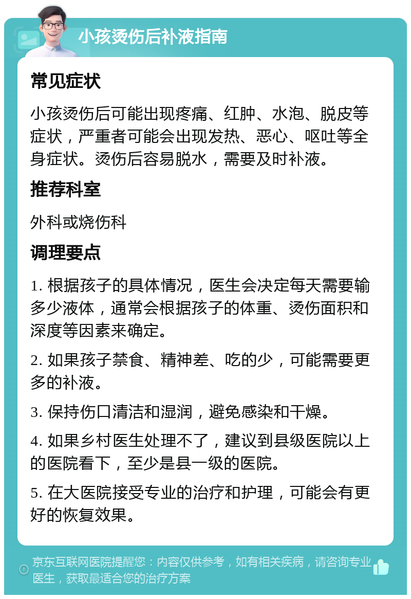 小孩烫伤后补液指南 常见症状 小孩烫伤后可能出现疼痛、红肿、水泡、脱皮等症状，严重者可能会出现发热、恶心、呕吐等全身症状。烫伤后容易脱水，需要及时补液。 推荐科室 外科或烧伤科 调理要点 1. 根据孩子的具体情况，医生会决定每天需要输多少液体，通常会根据孩子的体重、烫伤面积和深度等因素来确定。 2. 如果孩子禁食、精神差、吃的少，可能需要更多的补液。 3. 保持伤口清洁和湿润，避免感染和干燥。 4. 如果乡村医生处理不了，建议到县级医院以上的医院看下，至少是县一级的医院。 5. 在大医院接受专业的治疗和护理，可能会有更好的恢复效果。