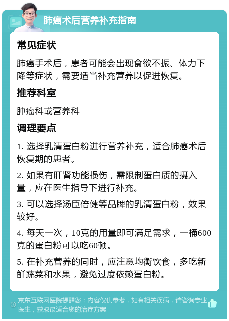 肺癌术后营养补充指南 常见症状 肺癌手术后，患者可能会出现食欲不振、体力下降等症状，需要适当补充营养以促进恢复。 推荐科室 肿瘤科或营养科 调理要点 1. 选择乳清蛋白粉进行营养补充，适合肺癌术后恢复期的患者。 2. 如果有肝肾功能损伤，需限制蛋白质的摄入量，应在医生指导下进行补充。 3. 可以选择汤臣倍健等品牌的乳清蛋白粉，效果较好。 4. 每天一次，10克的用量即可满足需求，一桶600克的蛋白粉可以吃60顿。 5. 在补充营养的同时，应注意均衡饮食，多吃新鲜蔬菜和水果，避免过度依赖蛋白粉。