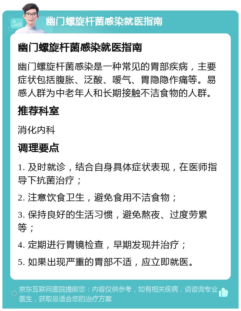 幽门螺旋杆菌感染就医指南 幽门螺旋杆菌感染就医指南 幽门螺旋杆菌感染是一种常见的胃部疾病，主要症状包括腹胀、泛酸、嗳气、胃隐隐作痛等。易感人群为中老年人和长期接触不洁食物的人群。 推荐科室 消化内科 调理要点 1. 及时就诊，结合自身具体症状表现，在医师指导下抗菌治疗； 2. 注意饮食卫生，避免食用不洁食物； 3. 保持良好的生活习惯，避免熬夜、过度劳累等； 4. 定期进行胃镜检查，早期发现并治疗； 5. 如果出现严重的胃部不适，应立即就医。