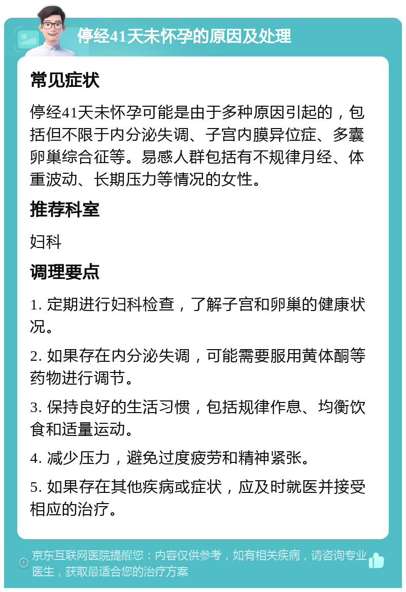 停经41天未怀孕的原因及处理 常见症状 停经41天未怀孕可能是由于多种原因引起的，包括但不限于内分泌失调、子宫内膜异位症、多囊卵巢综合征等。易感人群包括有不规律月经、体重波动、长期压力等情况的女性。 推荐科室 妇科 调理要点 1. 定期进行妇科检查，了解子宫和卵巢的健康状况。 2. 如果存在内分泌失调，可能需要服用黄体酮等药物进行调节。 3. 保持良好的生活习惯，包括规律作息、均衡饮食和适量运动。 4. 减少压力，避免过度疲劳和精神紧张。 5. 如果存在其他疾病或症状，应及时就医并接受相应的治疗。