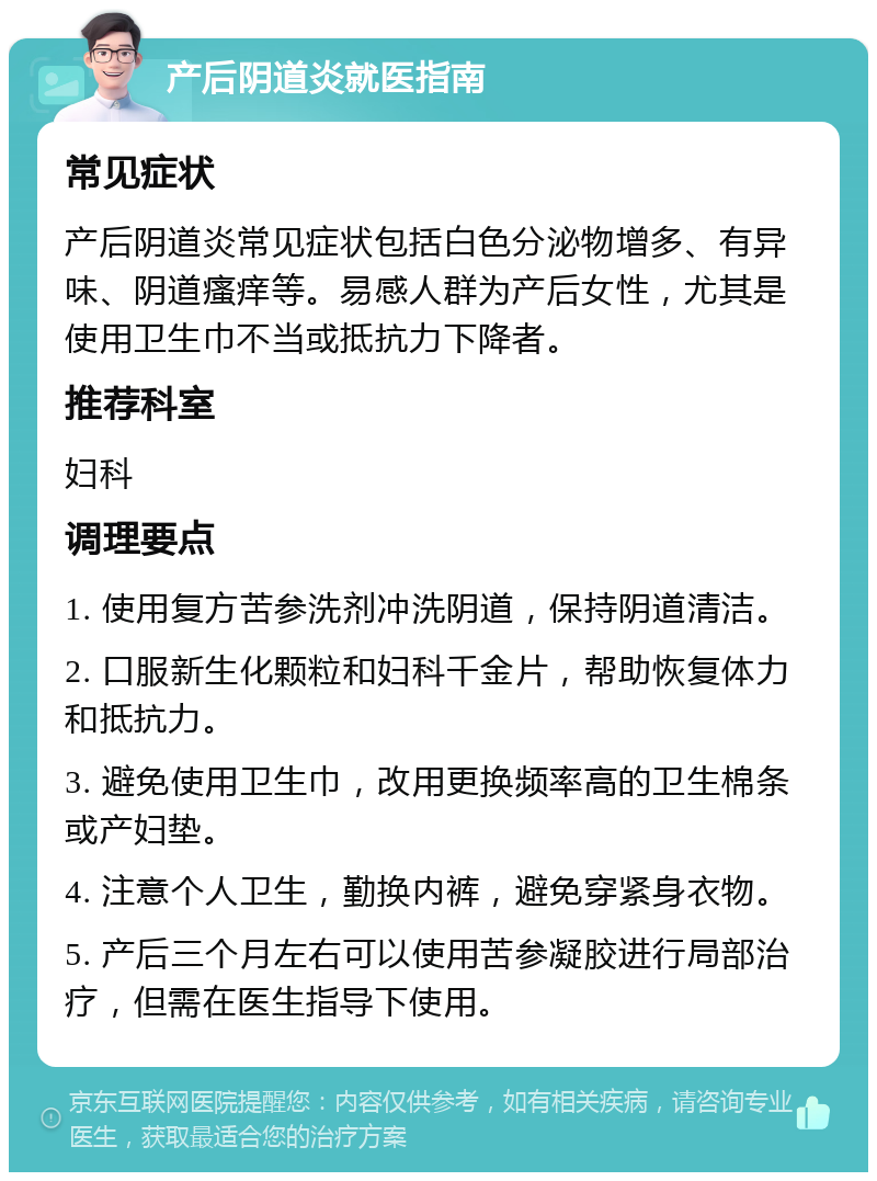 产后阴道炎就医指南 常见症状 产后阴道炎常见症状包括白色分泌物增多、有异味、阴道瘙痒等。易感人群为产后女性，尤其是使用卫生巾不当或抵抗力下降者。 推荐科室 妇科 调理要点 1. 使用复方苦参洗剂冲洗阴道，保持阴道清洁。 2. 口服新生化颗粒和妇科千金片，帮助恢复体力和抵抗力。 3. 避免使用卫生巾，改用更换频率高的卫生棉条或产妇垫。 4. 注意个人卫生，勤换内裤，避免穿紧身衣物。 5. 产后三个月左右可以使用苦参凝胶进行局部治疗，但需在医生指导下使用。