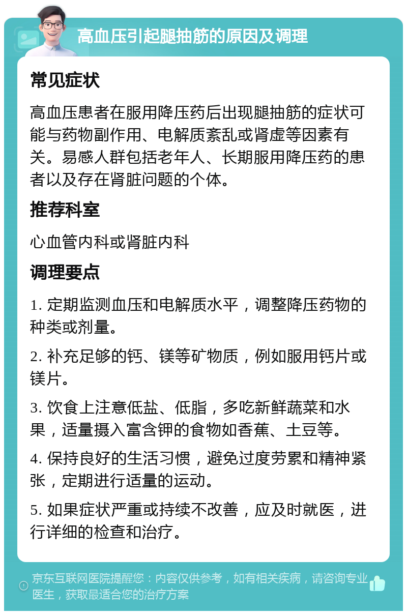 高血压引起腿抽筋的原因及调理 常见症状 高血压患者在服用降压药后出现腿抽筋的症状可能与药物副作用、电解质紊乱或肾虚等因素有关。易感人群包括老年人、长期服用降压药的患者以及存在肾脏问题的个体。 推荐科室 心血管内科或肾脏内科 调理要点 1. 定期监测血压和电解质水平，调整降压药物的种类或剂量。 2. 补充足够的钙、镁等矿物质，例如服用钙片或镁片。 3. 饮食上注意低盐、低脂，多吃新鲜蔬菜和水果，适量摄入富含钾的食物如香蕉、土豆等。 4. 保持良好的生活习惯，避免过度劳累和精神紧张，定期进行适量的运动。 5. 如果症状严重或持续不改善，应及时就医，进行详细的检查和治疗。