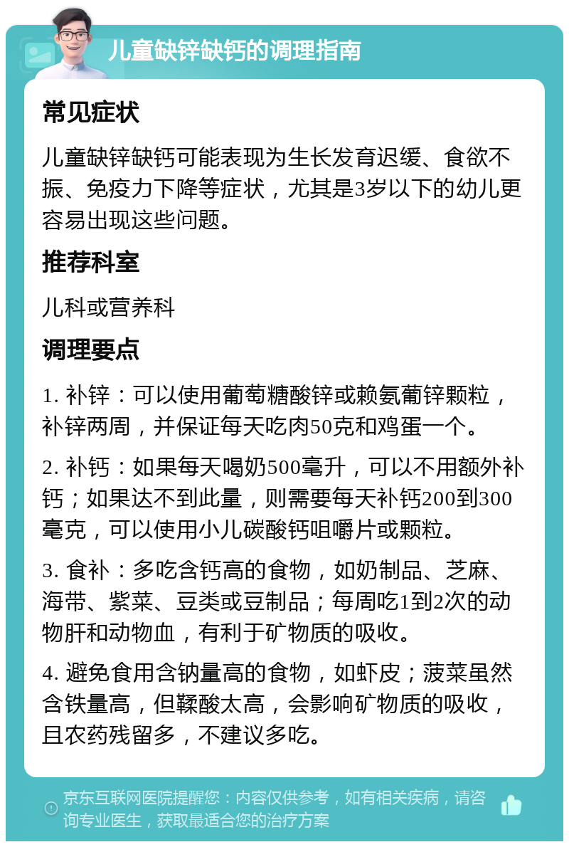 儿童缺锌缺钙的调理指南 常见症状 儿童缺锌缺钙可能表现为生长发育迟缓、食欲不振、免疫力下降等症状，尤其是3岁以下的幼儿更容易出现这些问题。 推荐科室 儿科或营养科 调理要点 1. 补锌：可以使用葡萄糖酸锌或赖氨葡锌颗粒，补锌两周，并保证每天吃肉50克和鸡蛋一个。 2. 补钙：如果每天喝奶500毫升，可以不用额外补钙；如果达不到此量，则需要每天补钙200到300毫克，可以使用小儿碳酸钙咀嚼片或颗粒。 3. 食补：多吃含钙高的食物，如奶制品、芝麻、海带、紫菜、豆类或豆制品；每周吃1到2次的动物肝和动物血，有利于矿物质的吸收。 4. 避免食用含钠量高的食物，如虾皮；菠菜虽然含铁量高，但鞣酸太高，会影响矿物质的吸收，且农药残留多，不建议多吃。