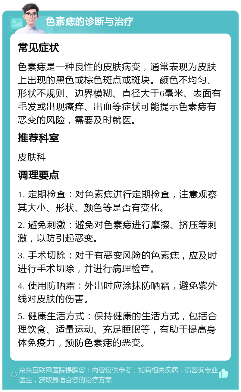 色素痣的诊断与治疗 常见症状 色素痣是一种良性的皮肤病变，通常表现为皮肤上出现的黑色或棕色斑点或斑块。颜色不均匀、形状不规则、边界模糊、直径大于6毫米、表面有毛发或出现瘙痒、出血等症状可能提示色素痣有恶变的风险，需要及时就医。 推荐科室 皮肤科 调理要点 1. 定期检查：对色素痣进行定期检查，注意观察其大小、形状、颜色等是否有变化。 2. 避免刺激：避免对色素痣进行摩擦、挤压等刺激，以防引起恶变。 3. 手术切除：对于有恶变风险的色素痣，应及时进行手术切除，并进行病理检查。 4. 使用防晒霜：外出时应涂抹防晒霜，避免紫外线对皮肤的伤害。 5. 健康生活方式：保持健康的生活方式，包括合理饮食、适量运动、充足睡眠等，有助于提高身体免疫力，预防色素痣的恶变。