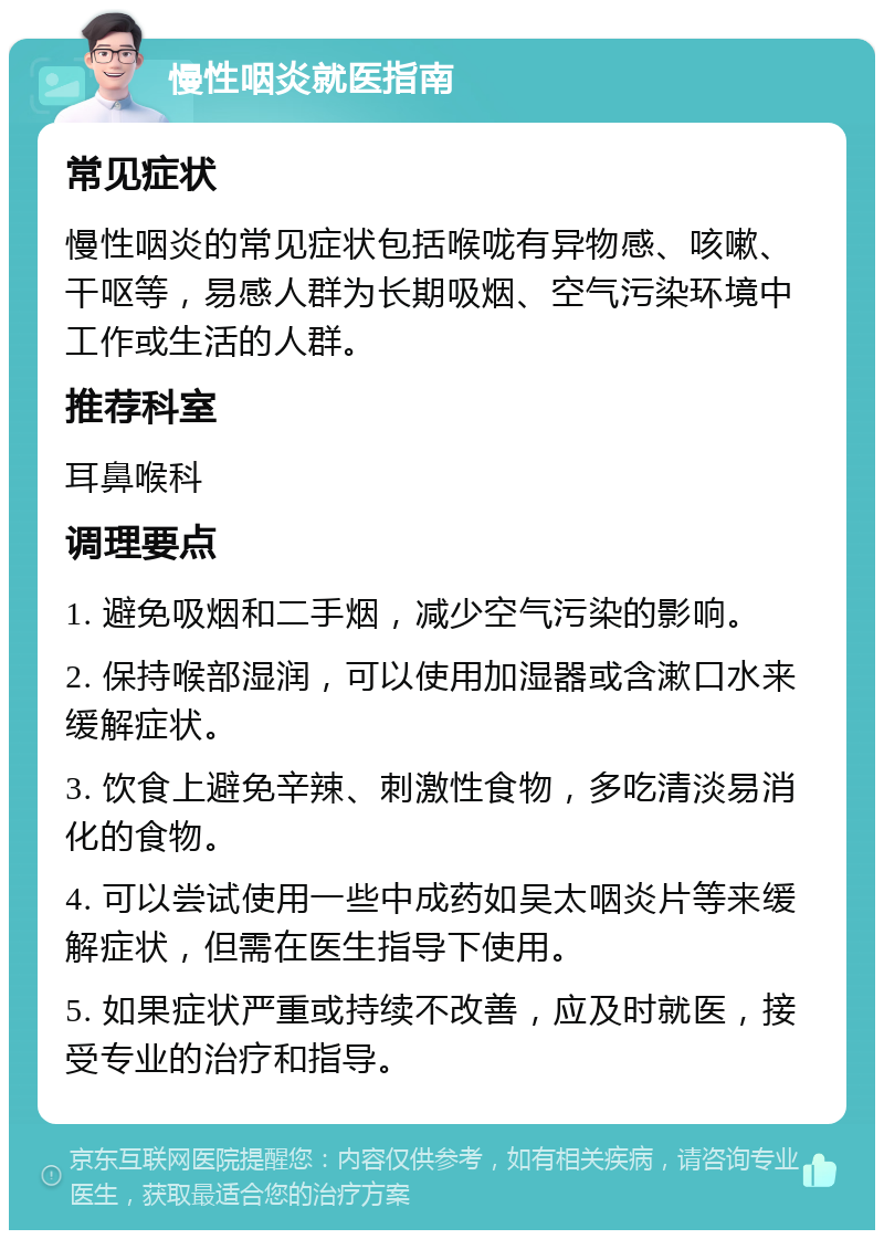 慢性咽炎就医指南 常见症状 慢性咽炎的常见症状包括喉咙有异物感、咳嗽、干呕等，易感人群为长期吸烟、空气污染环境中工作或生活的人群。 推荐科室 耳鼻喉科 调理要点 1. 避免吸烟和二手烟，减少空气污染的影响。 2. 保持喉部湿润，可以使用加湿器或含漱口水来缓解症状。 3. 饮食上避免辛辣、刺激性食物，多吃清淡易消化的食物。 4. 可以尝试使用一些中成药如吴太咽炎片等来缓解症状，但需在医生指导下使用。 5. 如果症状严重或持续不改善，应及时就医，接受专业的治疗和指导。