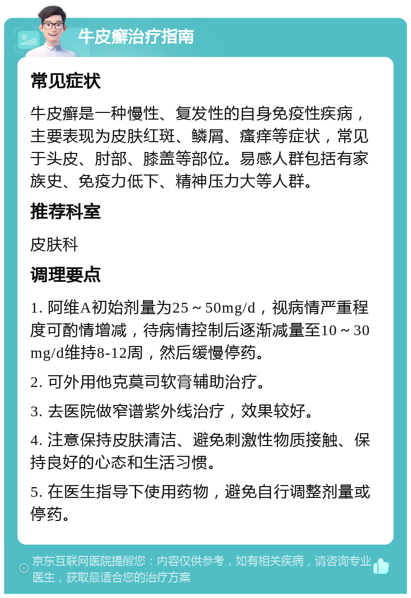 牛皮癣治疗指南 常见症状 牛皮癣是一种慢性、复发性的自身免疫性疾病，主要表现为皮肤红斑、鳞屑、瘙痒等症状，常见于头皮、肘部、膝盖等部位。易感人群包括有家族史、免疫力低下、精神压力大等人群。 推荐科室 皮肤科 调理要点 1. 阿维A初始剂量为25～50mg/d，视病情严重程度可酌情增减，待病情控制后逐渐减量至10～30mg/d维持8-12周，然后缓慢停药。 2. 可外用他克莫司软膏辅助治疗。 3. 去医院做窄谱紫外线治疗，效果较好。 4. 注意保持皮肤清洁、避免刺激性物质接触、保持良好的心态和生活习惯。 5. 在医生指导下使用药物，避免自行调整剂量或停药。