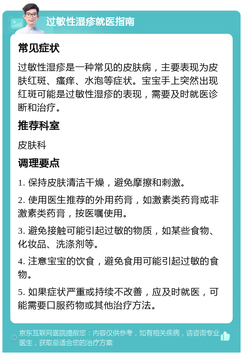 过敏性湿疹就医指南 常见症状 过敏性湿疹是一种常见的皮肤病，主要表现为皮肤红斑、瘙痒、水泡等症状。宝宝手上突然出现红斑可能是过敏性湿疹的表现，需要及时就医诊断和治疗。 推荐科室 皮肤科 调理要点 1. 保持皮肤清洁干燥，避免摩擦和刺激。 2. 使用医生推荐的外用药膏，如激素类药膏或非激素类药膏，按医嘱使用。 3. 避免接触可能引起过敏的物质，如某些食物、化妆品、洗涤剂等。 4. 注意宝宝的饮食，避免食用可能引起过敏的食物。 5. 如果症状严重或持续不改善，应及时就医，可能需要口服药物或其他治疗方法。