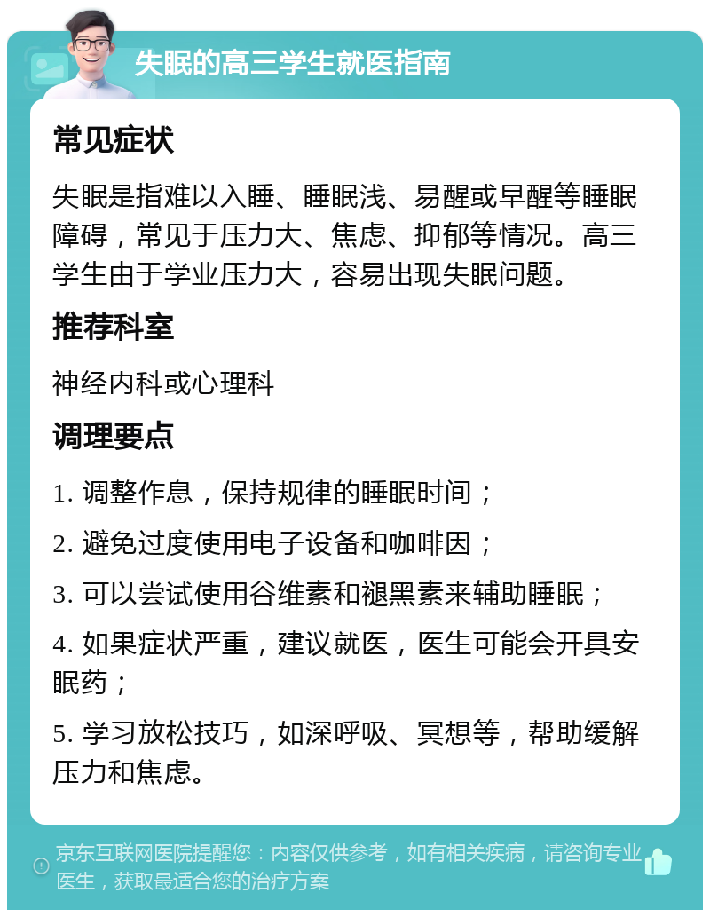 失眠的高三学生就医指南 常见症状 失眠是指难以入睡、睡眠浅、易醒或早醒等睡眠障碍，常见于压力大、焦虑、抑郁等情况。高三学生由于学业压力大，容易出现失眠问题。 推荐科室 神经内科或心理科 调理要点 1. 调整作息，保持规律的睡眠时间； 2. 避免过度使用电子设备和咖啡因； 3. 可以尝试使用谷维素和褪黑素来辅助睡眠； 4. 如果症状严重，建议就医，医生可能会开具安眠药； 5. 学习放松技巧，如深呼吸、冥想等，帮助缓解压力和焦虑。