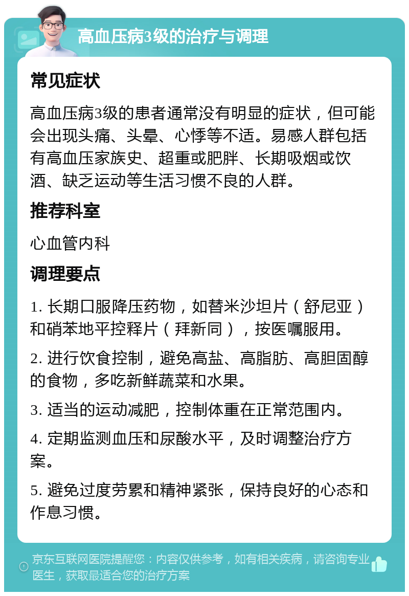 高血压病3级的治疗与调理 常见症状 高血压病3级的患者通常没有明显的症状，但可能会出现头痛、头晕、心悸等不适。易感人群包括有高血压家族史、超重或肥胖、长期吸烟或饮酒、缺乏运动等生活习惯不良的人群。 推荐科室 心血管内科 调理要点 1. 长期口服降压药物，如替米沙坦片（舒尼亚）和硝苯地平控释片（拜新同），按医嘱服用。 2. 进行饮食控制，避免高盐、高脂肪、高胆固醇的食物，多吃新鲜蔬菜和水果。 3. 适当的运动减肥，控制体重在正常范围内。 4. 定期监测血压和尿酸水平，及时调整治疗方案。 5. 避免过度劳累和精神紧张，保持良好的心态和作息习惯。