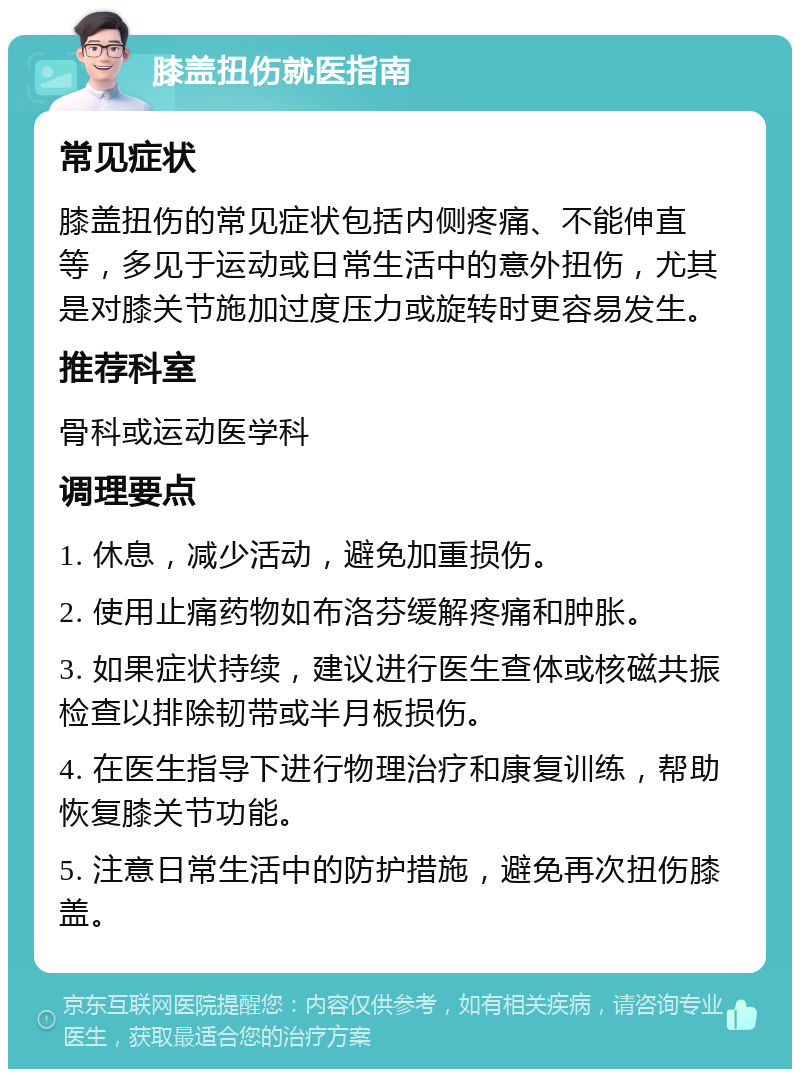 膝盖扭伤就医指南 常见症状 膝盖扭伤的常见症状包括内侧疼痛、不能伸直等，多见于运动或日常生活中的意外扭伤，尤其是对膝关节施加过度压力或旋转时更容易发生。 推荐科室 骨科或运动医学科 调理要点 1. 休息，减少活动，避免加重损伤。 2. 使用止痛药物如布洛芬缓解疼痛和肿胀。 3. 如果症状持续，建议进行医生查体或核磁共振检查以排除韧带或半月板损伤。 4. 在医生指导下进行物理治疗和康复训练，帮助恢复膝关节功能。 5. 注意日常生活中的防护措施，避免再次扭伤膝盖。