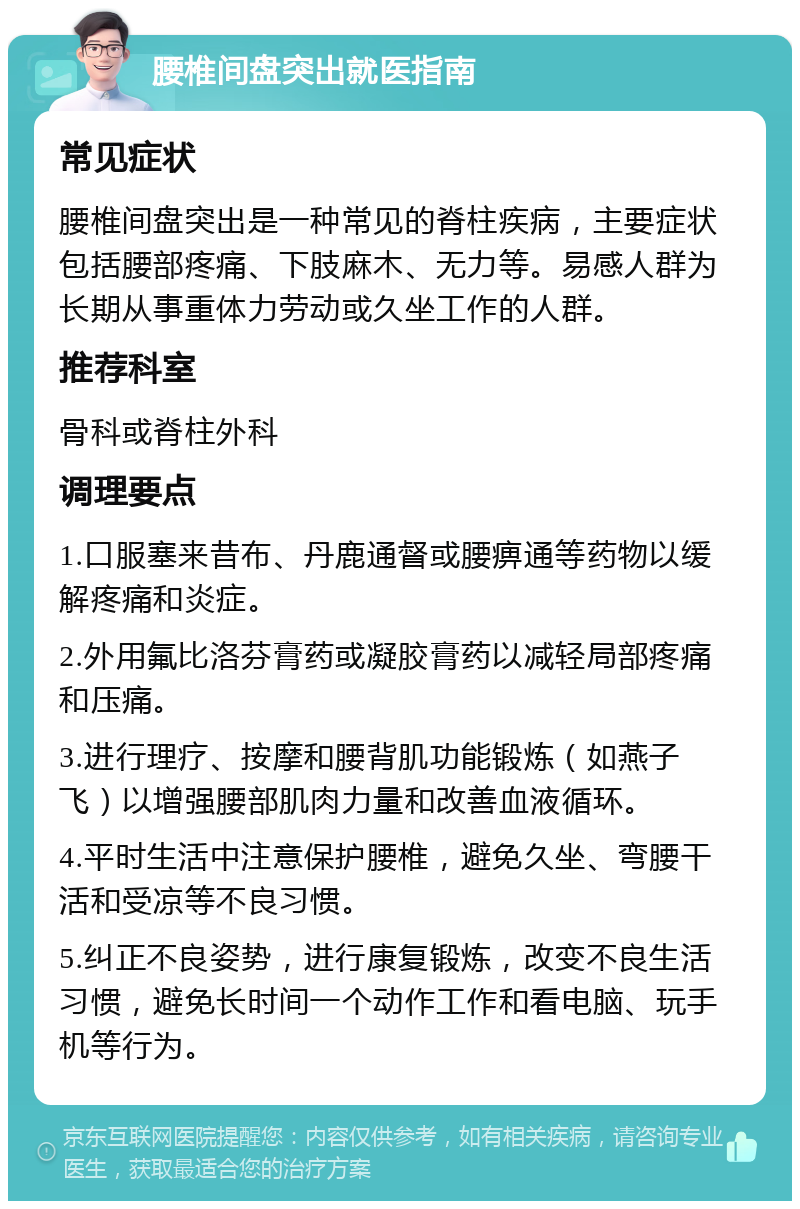 腰椎间盘突出就医指南 常见症状 腰椎间盘突出是一种常见的脊柱疾病，主要症状包括腰部疼痛、下肢麻木、无力等。易感人群为长期从事重体力劳动或久坐工作的人群。 推荐科室 骨科或脊柱外科 调理要点 1.口服塞来昔布、丹鹿通督或腰痹通等药物以缓解疼痛和炎症。 2.外用氟比洛芬膏药或凝胶膏药以减轻局部疼痛和压痛。 3.进行理疗、按摩和腰背肌功能锻炼（如燕子飞）以增强腰部肌肉力量和改善血液循环。 4.平时生活中注意保护腰椎，避免久坐、弯腰干活和受凉等不良习惯。 5.纠正不良姿势，进行康复锻炼，改变不良生活习惯，避免长时间一个动作工作和看电脑、玩手机等行为。