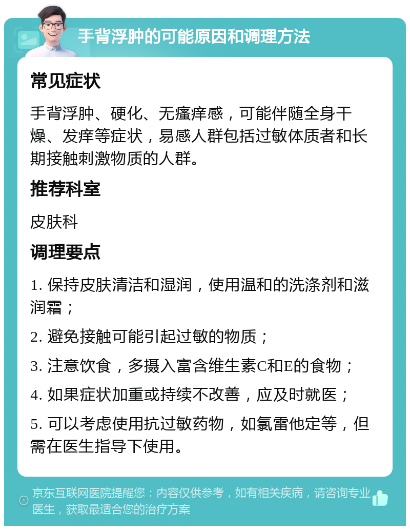 手背浮肿的可能原因和调理方法 常见症状 手背浮肿、硬化、无瘙痒感，可能伴随全身干燥、发痒等症状，易感人群包括过敏体质者和长期接触刺激物质的人群。 推荐科室 皮肤科 调理要点 1. 保持皮肤清洁和湿润，使用温和的洗涤剂和滋润霜； 2. 避免接触可能引起过敏的物质； 3. 注意饮食，多摄入富含维生素C和E的食物； 4. 如果症状加重或持续不改善，应及时就医； 5. 可以考虑使用抗过敏药物，如氯雷他定等，但需在医生指导下使用。