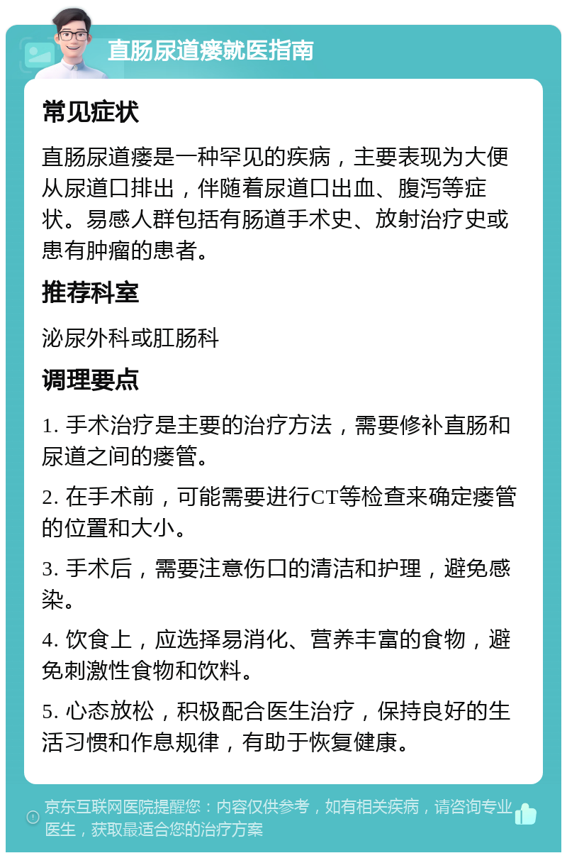 直肠尿道瘘就医指南 常见症状 直肠尿道瘘是一种罕见的疾病，主要表现为大便从尿道口排出，伴随着尿道口出血、腹泻等症状。易感人群包括有肠道手术史、放射治疗史或患有肿瘤的患者。 推荐科室 泌尿外科或肛肠科 调理要点 1. 手术治疗是主要的治疗方法，需要修补直肠和尿道之间的瘘管。 2. 在手术前，可能需要进行CT等检查来确定瘘管的位置和大小。 3. 手术后，需要注意伤口的清洁和护理，避免感染。 4. 饮食上，应选择易消化、营养丰富的食物，避免刺激性食物和饮料。 5. 心态放松，积极配合医生治疗，保持良好的生活习惯和作息规律，有助于恢复健康。