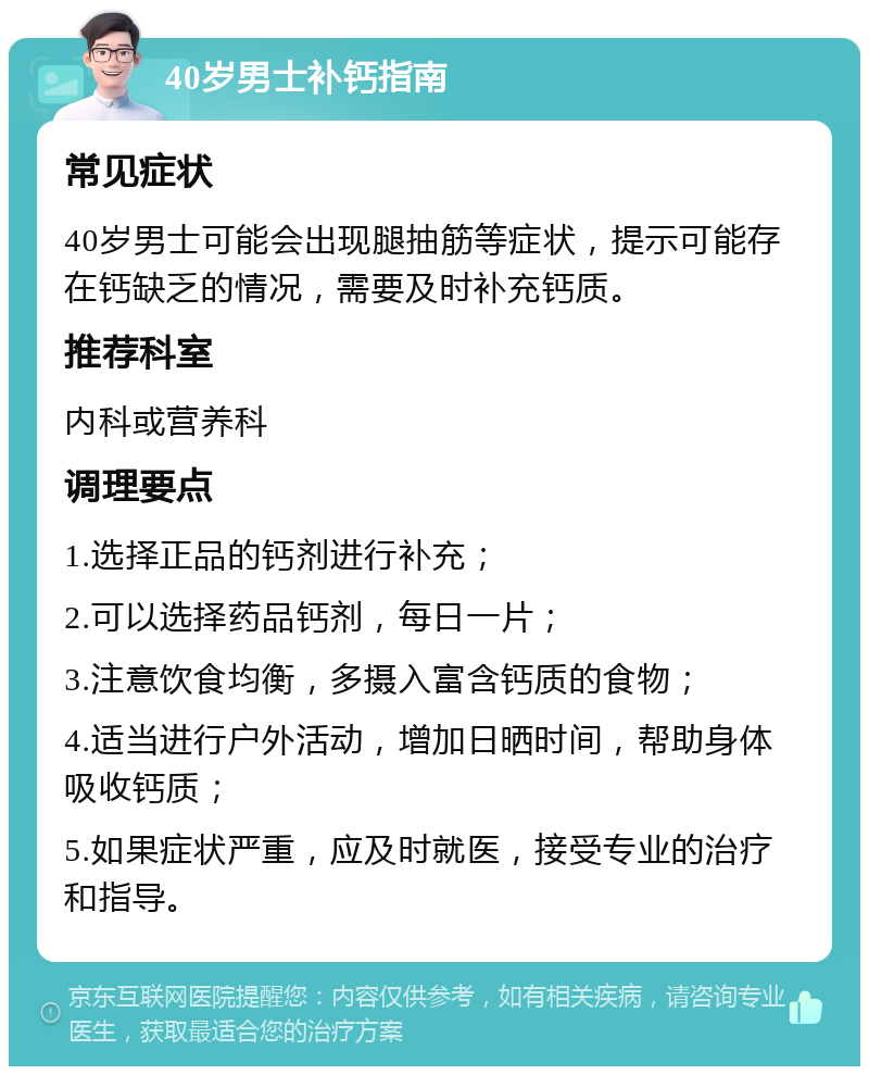 40岁男士补钙指南 常见症状 40岁男士可能会出现腿抽筋等症状，提示可能存在钙缺乏的情况，需要及时补充钙质。 推荐科室 内科或营养科 调理要点 1.选择正品的钙剂进行补充； 2.可以选择药品钙剂，每日一片； 3.注意饮食均衡，多摄入富含钙质的食物； 4.适当进行户外活动，增加日晒时间，帮助身体吸收钙质； 5.如果症状严重，应及时就医，接受专业的治疗和指导。