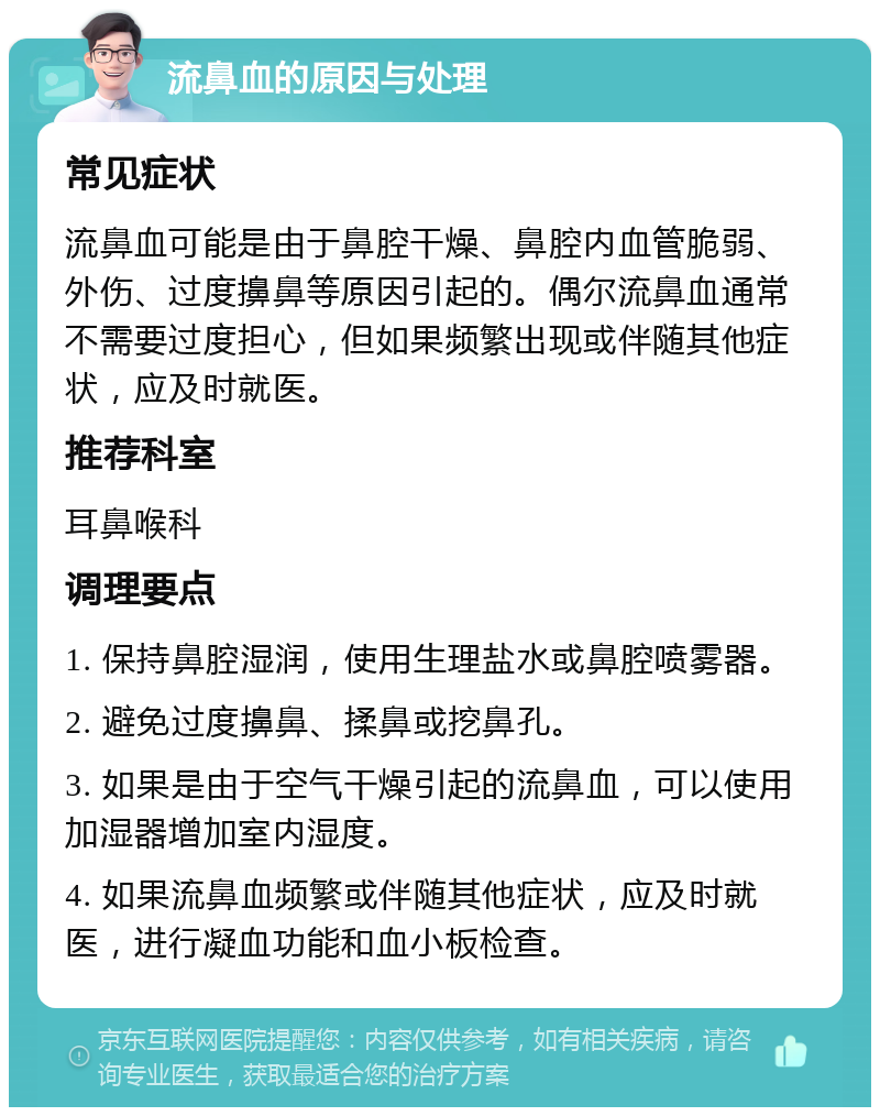 流鼻血的原因与处理 常见症状 流鼻血可能是由于鼻腔干燥、鼻腔内血管脆弱、外伤、过度擤鼻等原因引起的。偶尔流鼻血通常不需要过度担心，但如果频繁出现或伴随其他症状，应及时就医。 推荐科室 耳鼻喉科 调理要点 1. 保持鼻腔湿润，使用生理盐水或鼻腔喷雾器。 2. 避免过度擤鼻、揉鼻或挖鼻孔。 3. 如果是由于空气干燥引起的流鼻血，可以使用加湿器增加室内湿度。 4. 如果流鼻血频繁或伴随其他症状，应及时就医，进行凝血功能和血小板检查。