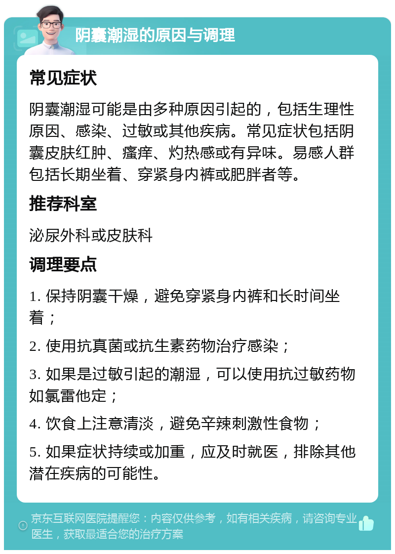 阴囊潮湿的原因与调理 常见症状 阴囊潮湿可能是由多种原因引起的，包括生理性原因、感染、过敏或其他疾病。常见症状包括阴囊皮肤红肿、瘙痒、灼热感或有异味。易感人群包括长期坐着、穿紧身内裤或肥胖者等。 推荐科室 泌尿外科或皮肤科 调理要点 1. 保持阴囊干燥，避免穿紧身内裤和长时间坐着； 2. 使用抗真菌或抗生素药物治疗感染； 3. 如果是过敏引起的潮湿，可以使用抗过敏药物如氯雷他定； 4. 饮食上注意清淡，避免辛辣刺激性食物； 5. 如果症状持续或加重，应及时就医，排除其他潜在疾病的可能性。